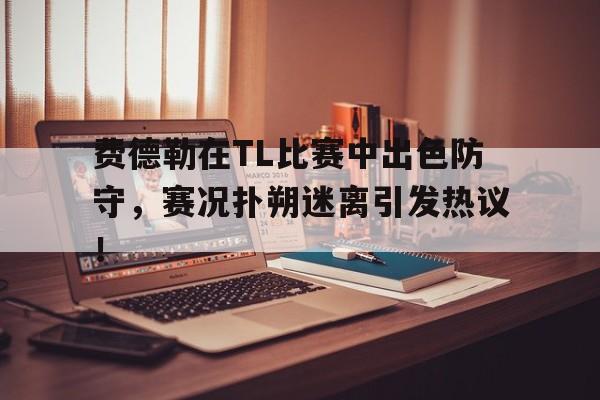 九游体育-费德勒在TL比赛中出色防守，赛况扑朔迷离引发热议！的简单介绍