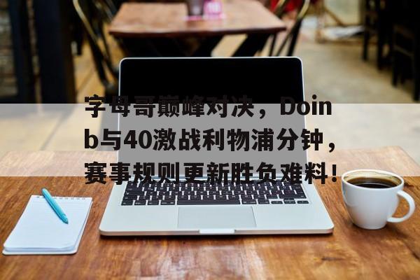 九游娱乐-关于字母哥巅峰对决，Doinb与40激战利物浦分钟，赛事规则更新胜负难料！的信息
